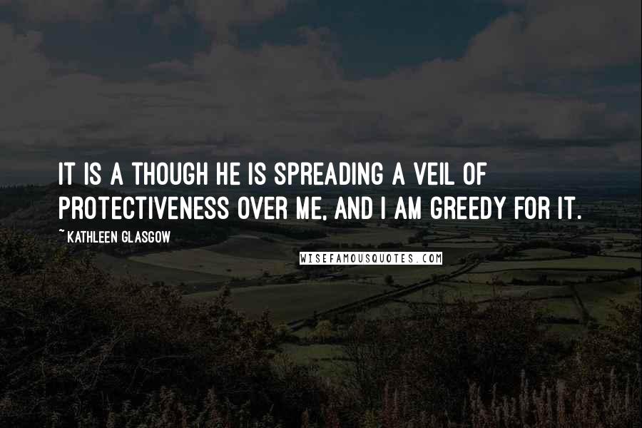 Kathleen Glasgow Quotes: It is a though he is spreading a veil of protectiveness over me, and I am greedy for it.