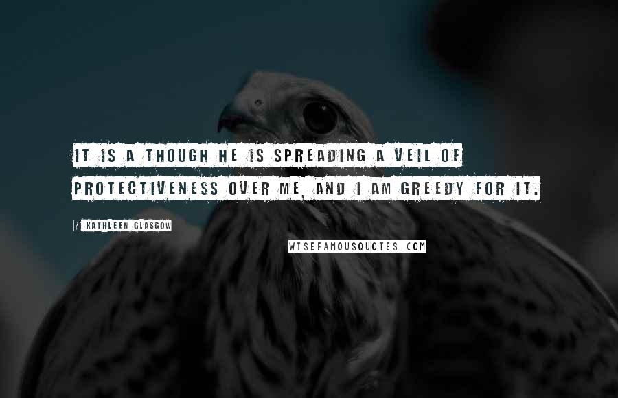 Kathleen Glasgow Quotes: It is a though he is spreading a veil of protectiveness over me, and I am greedy for it.