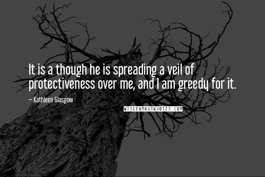 Kathleen Glasgow Quotes: It is a though he is spreading a veil of protectiveness over me, and I am greedy for it.