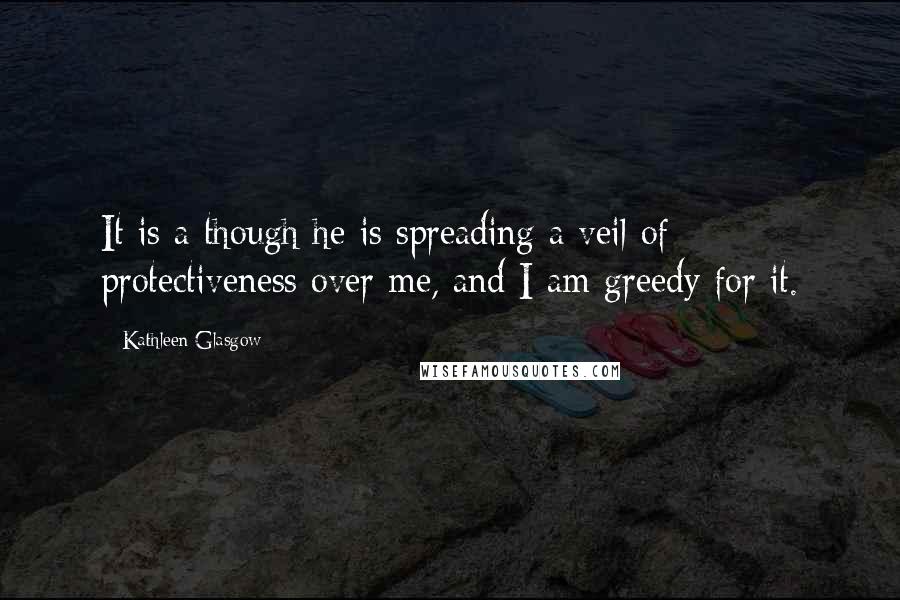 Kathleen Glasgow Quotes: It is a though he is spreading a veil of protectiveness over me, and I am greedy for it.