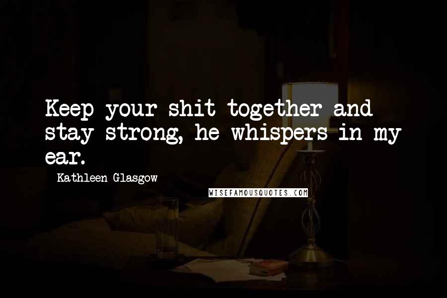 Kathleen Glasgow Quotes: Keep your shit together and stay strong, he whispers in my ear.