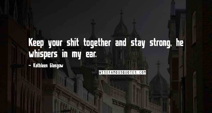 Kathleen Glasgow Quotes: Keep your shit together and stay strong, he whispers in my ear.