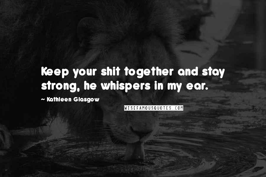 Kathleen Glasgow Quotes: Keep your shit together and stay strong, he whispers in my ear.