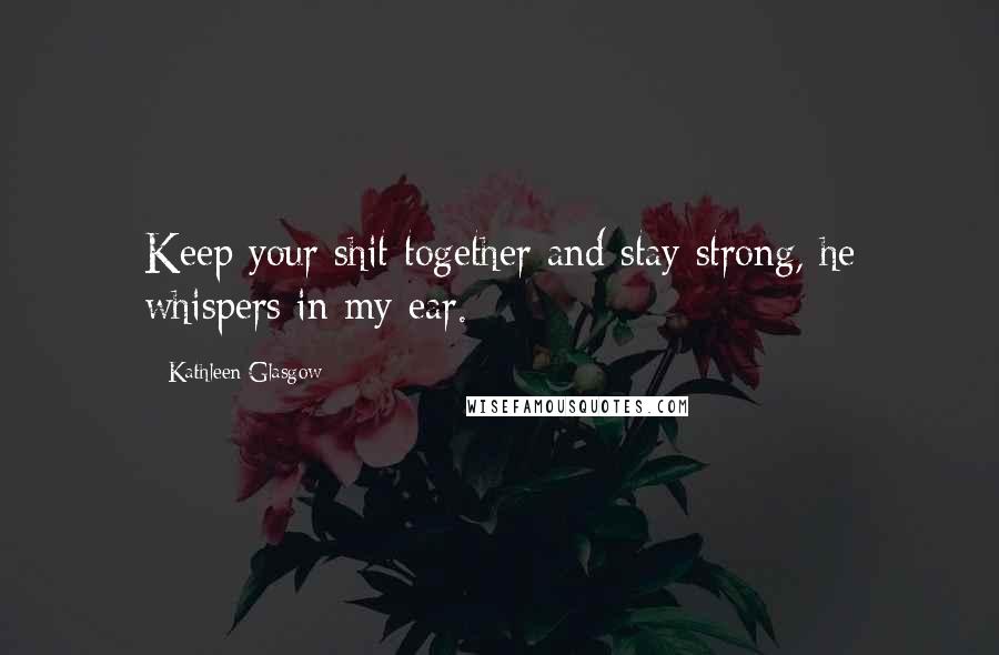 Kathleen Glasgow Quotes: Keep your shit together and stay strong, he whispers in my ear.