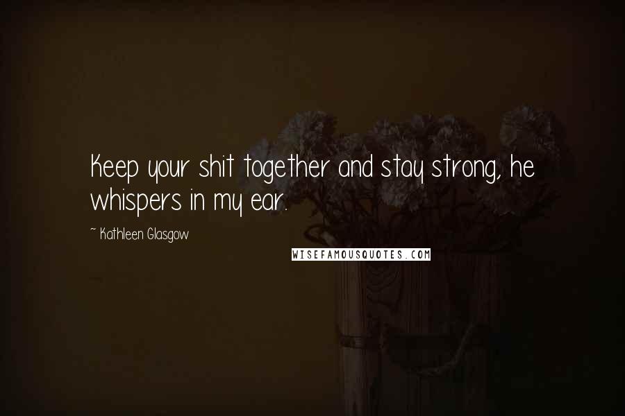 Kathleen Glasgow Quotes: Keep your shit together and stay strong, he whispers in my ear.