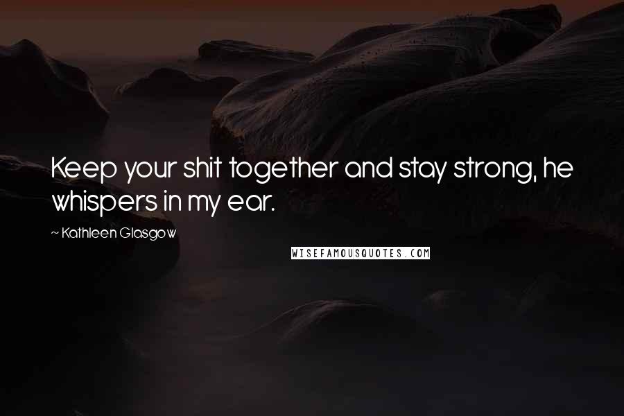 Kathleen Glasgow Quotes: Keep your shit together and stay strong, he whispers in my ear.