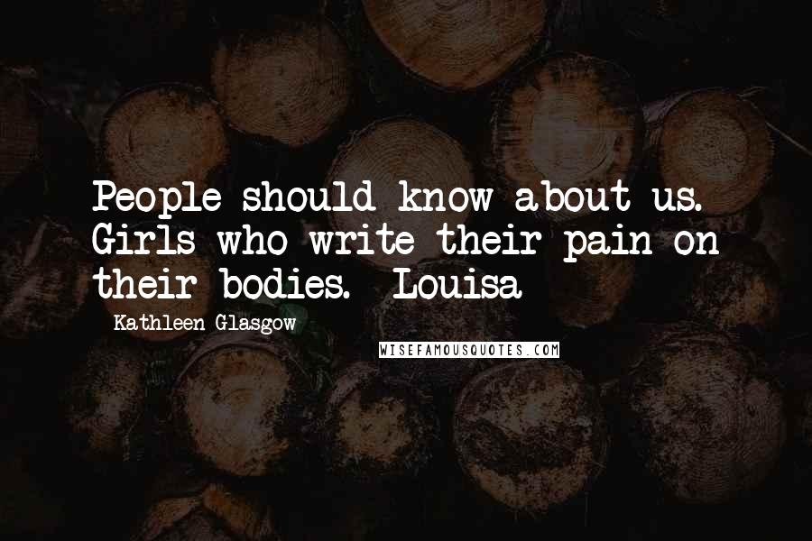Kathleen Glasgow Quotes: People should know about us. Girls who write their pain on their bodies. ~Louisa