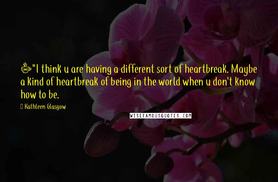 Kathleen Glasgow Quotes: +"I think u are having a different sort of heartbreak. Maybe a kind of heartbreak of being in the world when u don't know how to be.