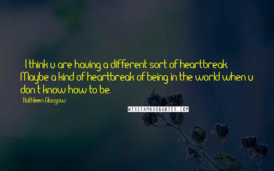 Kathleen Glasgow Quotes: +"I think u are having a different sort of heartbreak. Maybe a kind of heartbreak of being in the world when u don't know how to be.