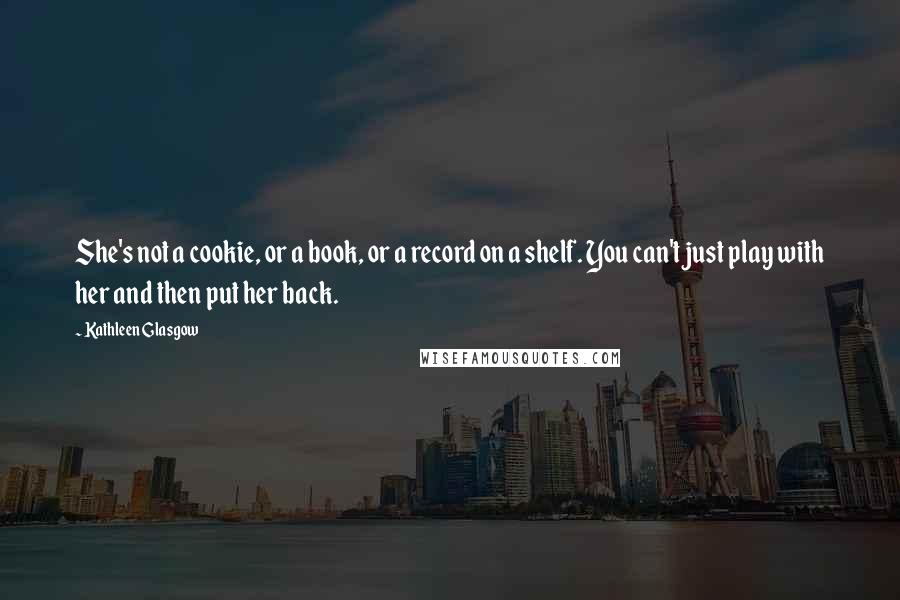 Kathleen Glasgow Quotes: She's not a cookie, or a book, or a record on a shelf. You can't just play with her and then put her back.