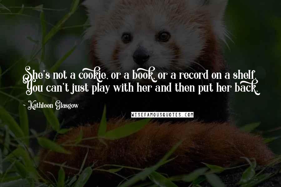 Kathleen Glasgow Quotes: She's not a cookie, or a book, or a record on a shelf. You can't just play with her and then put her back.