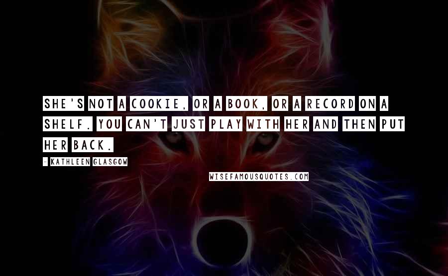 Kathleen Glasgow Quotes: She's not a cookie, or a book, or a record on a shelf. You can't just play with her and then put her back.