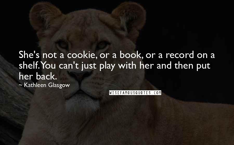 Kathleen Glasgow Quotes: She's not a cookie, or a book, or a record on a shelf. You can't just play with her and then put her back.
