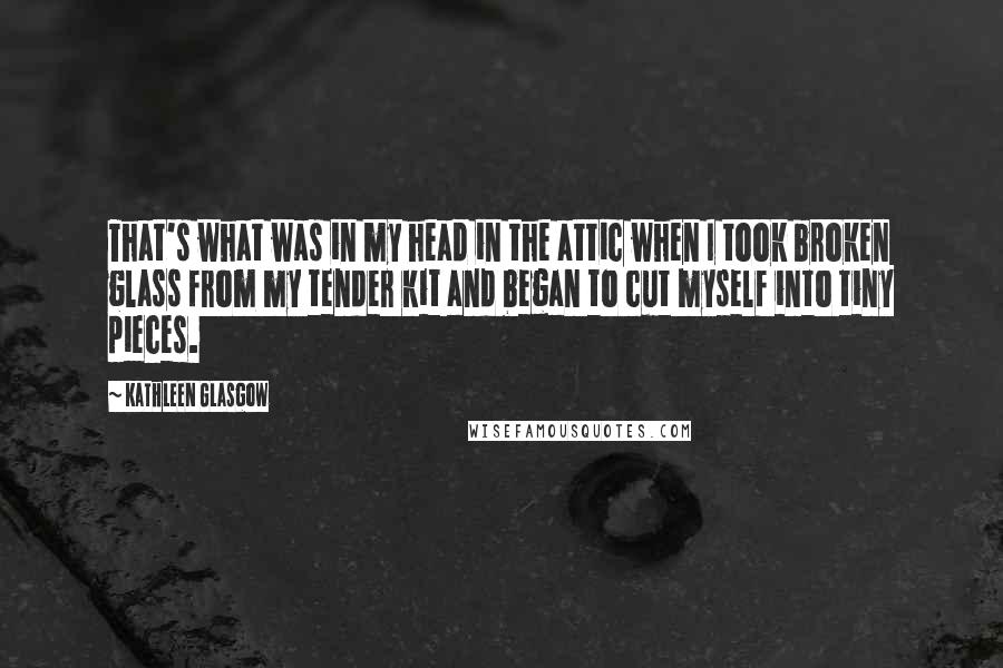 Kathleen Glasgow Quotes: That's what was in my head in the attic when I took broken glass from my tender kit and began to cut myself into tiny pieces.