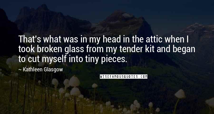 Kathleen Glasgow Quotes: That's what was in my head in the attic when I took broken glass from my tender kit and began to cut myself into tiny pieces.