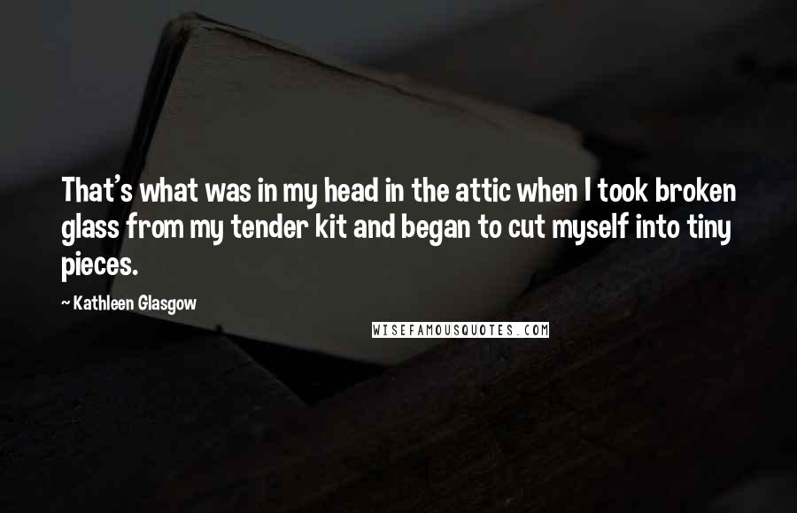 Kathleen Glasgow Quotes: That's what was in my head in the attic when I took broken glass from my tender kit and began to cut myself into tiny pieces.