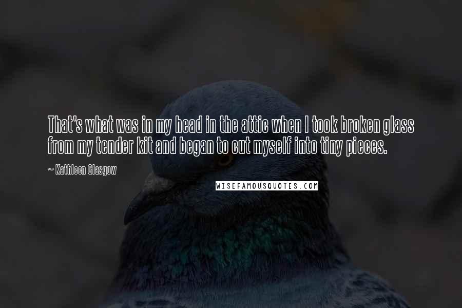 Kathleen Glasgow Quotes: That's what was in my head in the attic when I took broken glass from my tender kit and began to cut myself into tiny pieces.