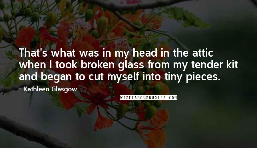 Kathleen Glasgow Quotes: That's what was in my head in the attic when I took broken glass from my tender kit and began to cut myself into tiny pieces.