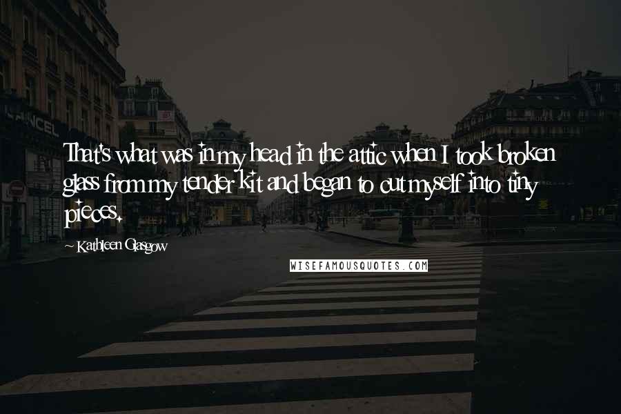 Kathleen Glasgow Quotes: That's what was in my head in the attic when I took broken glass from my tender kit and began to cut myself into tiny pieces.