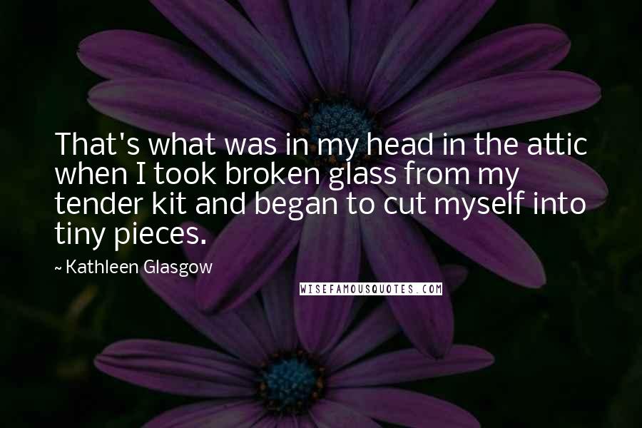 Kathleen Glasgow Quotes: That's what was in my head in the attic when I took broken glass from my tender kit and began to cut myself into tiny pieces.