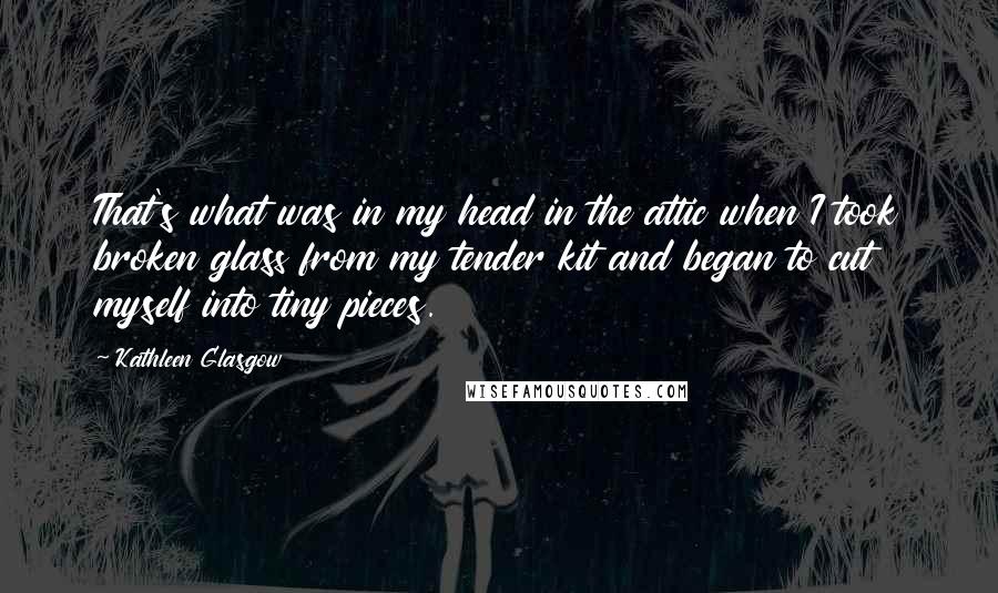 Kathleen Glasgow Quotes: That's what was in my head in the attic when I took broken glass from my tender kit and began to cut myself into tiny pieces.