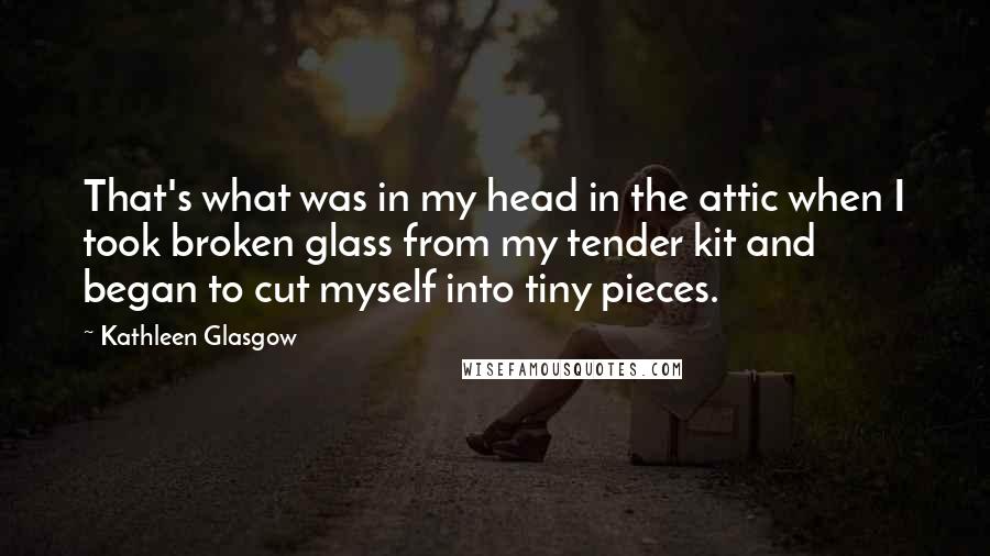 Kathleen Glasgow Quotes: That's what was in my head in the attic when I took broken glass from my tender kit and began to cut myself into tiny pieces.