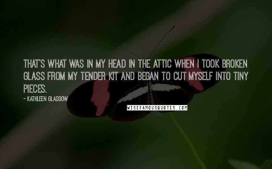 Kathleen Glasgow Quotes: That's what was in my head in the attic when I took broken glass from my tender kit and began to cut myself into tiny pieces.