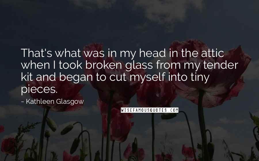 Kathleen Glasgow Quotes: That's what was in my head in the attic when I took broken glass from my tender kit and began to cut myself into tiny pieces.