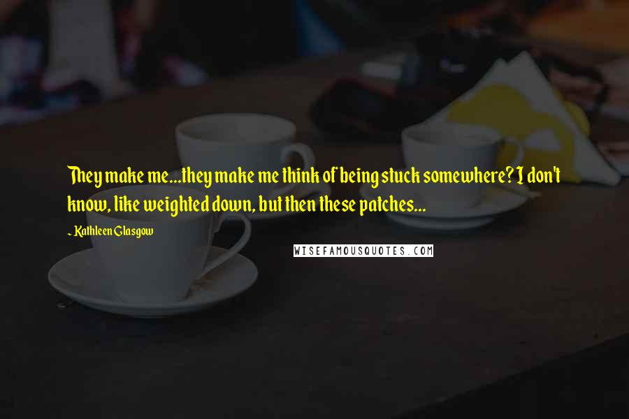 Kathleen Glasgow Quotes: They make me...they make me think of being stuck somewhere? I don't know, like weighted down, but then these patches...