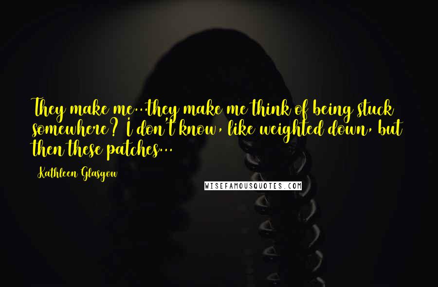 Kathleen Glasgow Quotes: They make me...they make me think of being stuck somewhere? I don't know, like weighted down, but then these patches...