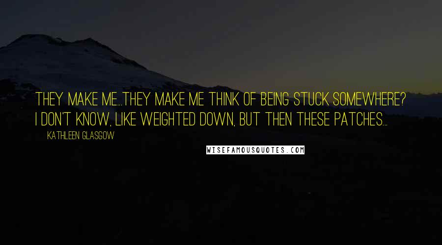 Kathleen Glasgow Quotes: They make me...they make me think of being stuck somewhere? I don't know, like weighted down, but then these patches...