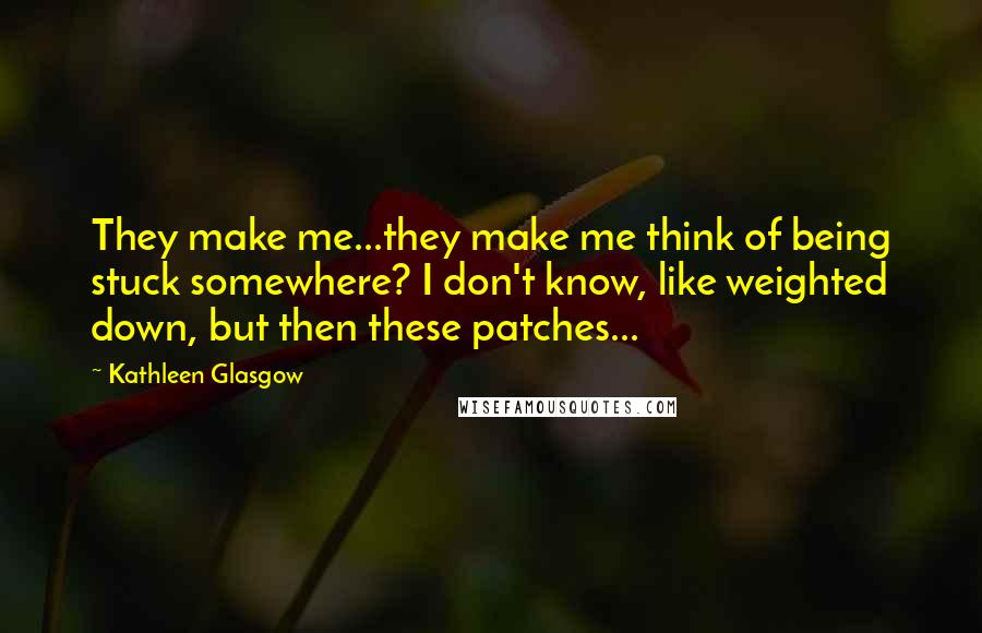 Kathleen Glasgow Quotes: They make me...they make me think of being stuck somewhere? I don't know, like weighted down, but then these patches...