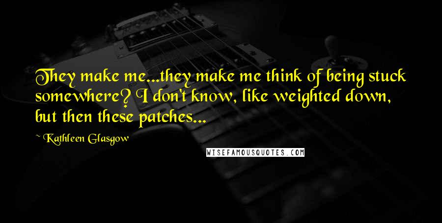 Kathleen Glasgow Quotes: They make me...they make me think of being stuck somewhere? I don't know, like weighted down, but then these patches...