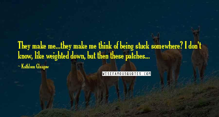 Kathleen Glasgow Quotes: They make me...they make me think of being stuck somewhere? I don't know, like weighted down, but then these patches...