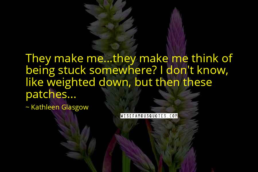 Kathleen Glasgow Quotes: They make me...they make me think of being stuck somewhere? I don't know, like weighted down, but then these patches...