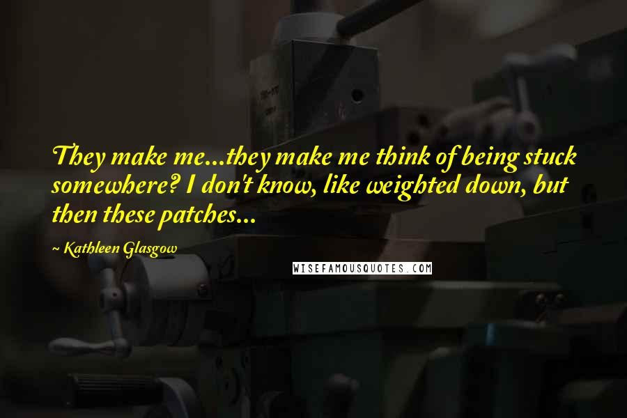 Kathleen Glasgow Quotes: They make me...they make me think of being stuck somewhere? I don't know, like weighted down, but then these patches...