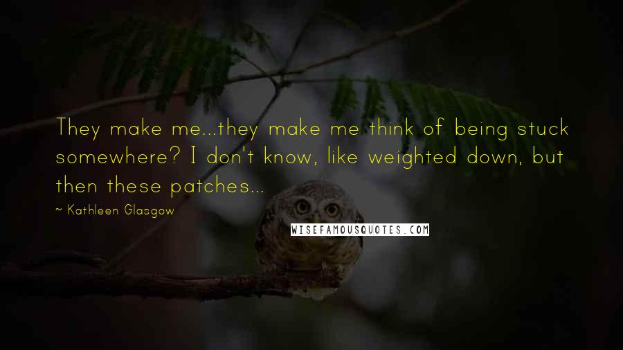 Kathleen Glasgow Quotes: They make me...they make me think of being stuck somewhere? I don't know, like weighted down, but then these patches...