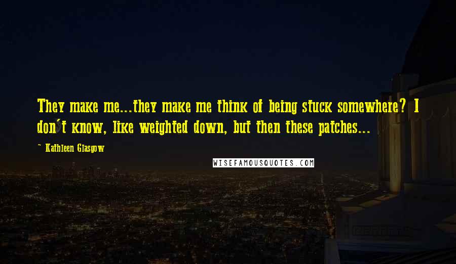 Kathleen Glasgow Quotes: They make me...they make me think of being stuck somewhere? I don't know, like weighted down, but then these patches...