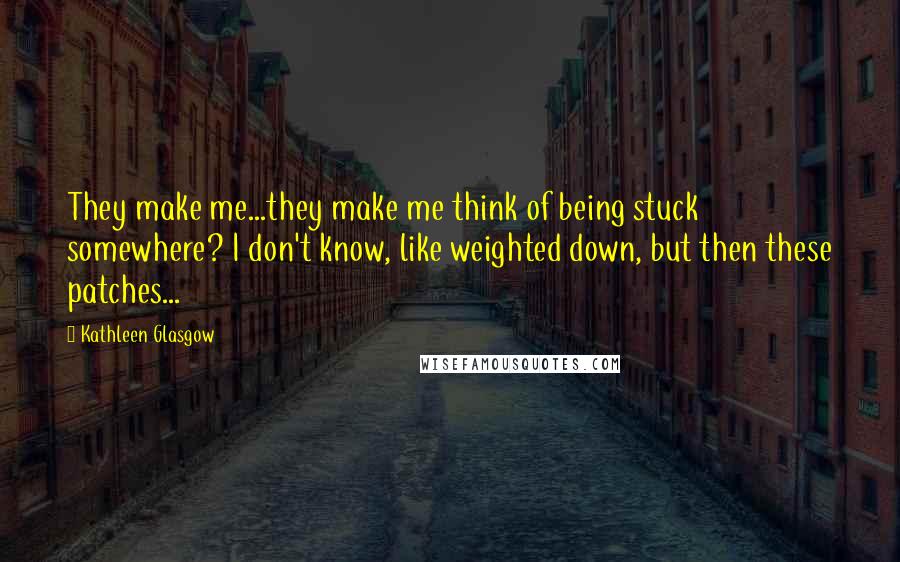 Kathleen Glasgow Quotes: They make me...they make me think of being stuck somewhere? I don't know, like weighted down, but then these patches...