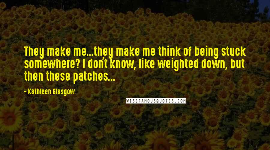 Kathleen Glasgow Quotes: They make me...they make me think of being stuck somewhere? I don't know, like weighted down, but then these patches...