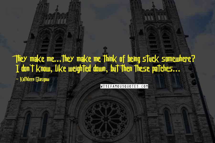Kathleen Glasgow Quotes: They make me...they make me think of being stuck somewhere? I don't know, like weighted down, but then these patches...