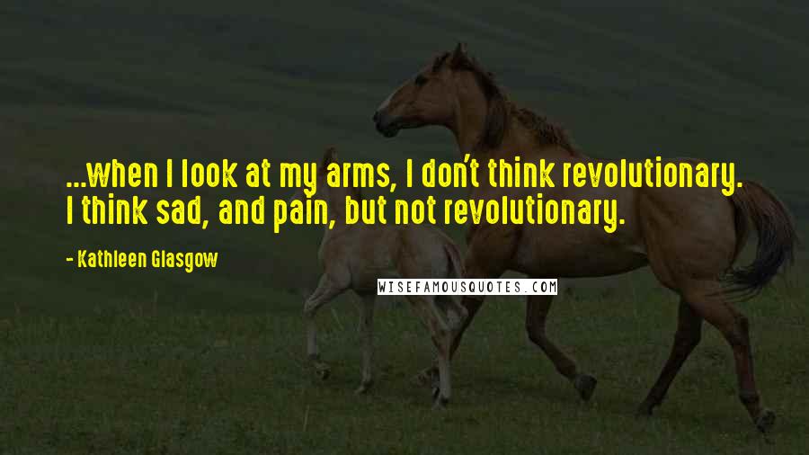 Kathleen Glasgow Quotes: ...when I look at my arms, I don't think revolutionary. I think sad, and pain, but not revolutionary.