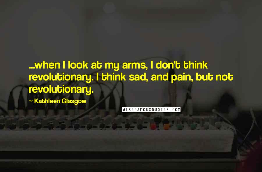 Kathleen Glasgow Quotes: ...when I look at my arms, I don't think revolutionary. I think sad, and pain, but not revolutionary.