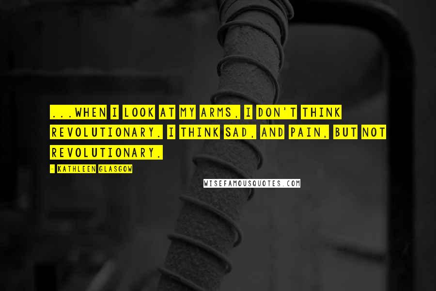 Kathleen Glasgow Quotes: ...when I look at my arms, I don't think revolutionary. I think sad, and pain, but not revolutionary.