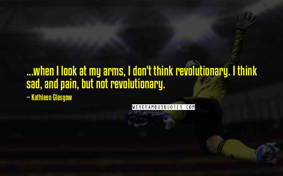 Kathleen Glasgow Quotes: ...when I look at my arms, I don't think revolutionary. I think sad, and pain, but not revolutionary.