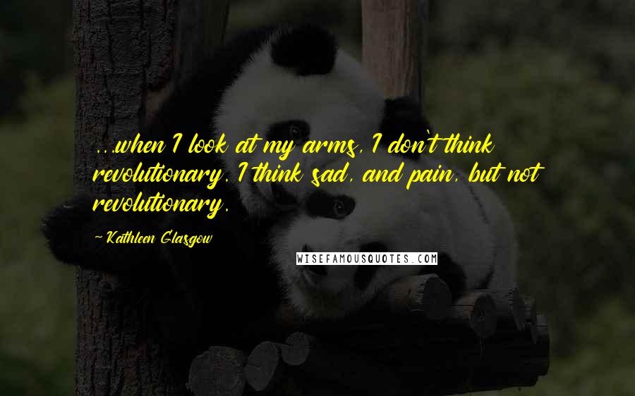 Kathleen Glasgow Quotes: ...when I look at my arms, I don't think revolutionary. I think sad, and pain, but not revolutionary.