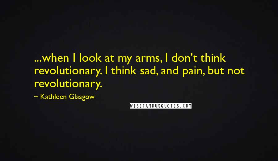 Kathleen Glasgow Quotes: ...when I look at my arms, I don't think revolutionary. I think sad, and pain, but not revolutionary.