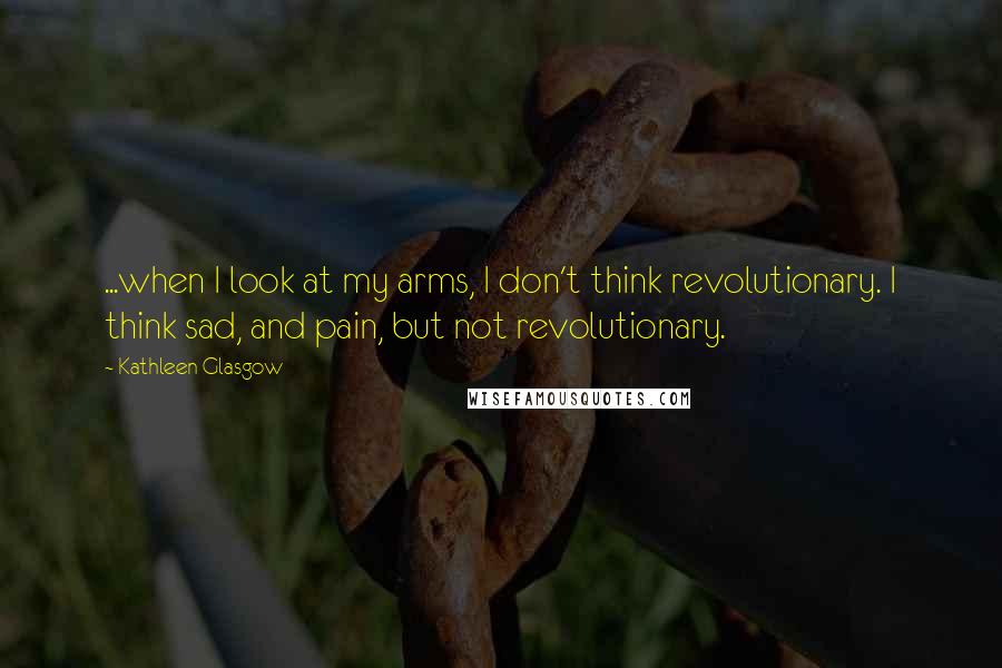 Kathleen Glasgow Quotes: ...when I look at my arms, I don't think revolutionary. I think sad, and pain, but not revolutionary.