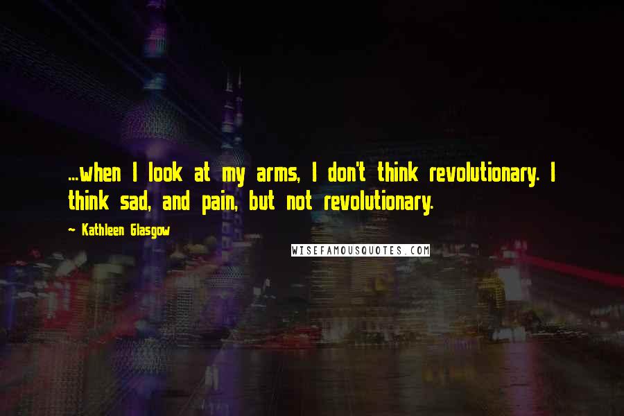 Kathleen Glasgow Quotes: ...when I look at my arms, I don't think revolutionary. I think sad, and pain, but not revolutionary.