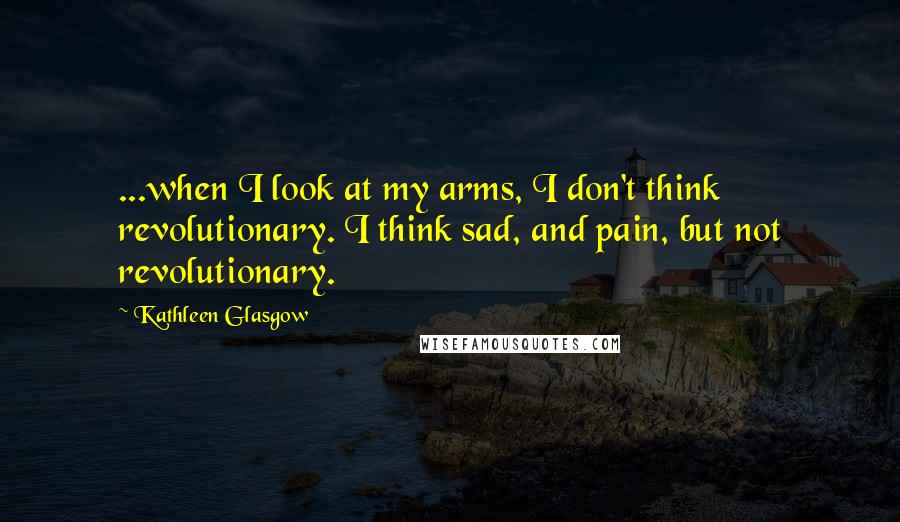 Kathleen Glasgow Quotes: ...when I look at my arms, I don't think revolutionary. I think sad, and pain, but not revolutionary.